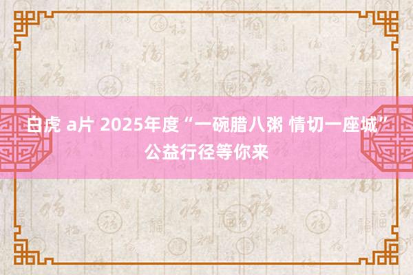 白虎 a片 2025年度“一碗腊八粥 情切一座城”公益行径等你来