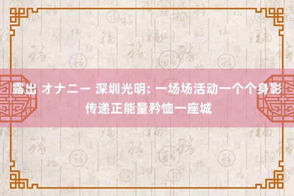 露出 オナニー 深圳光明: 一场场活动一个个身影 传递正能量矜恤一座城