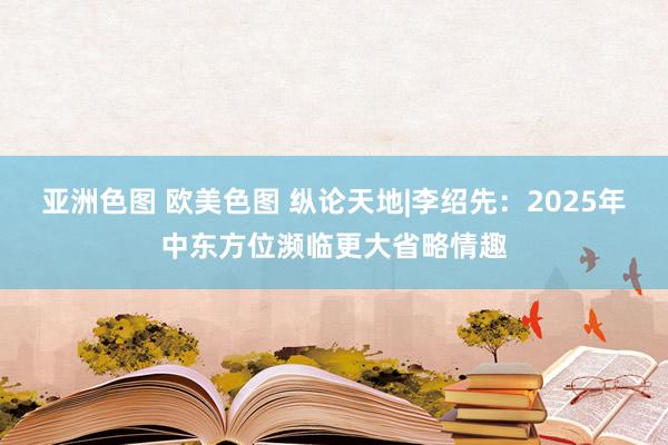 亚洲色图 欧美色图 纵论天地|李绍先：2025年中东方位濒临更大省略情趣