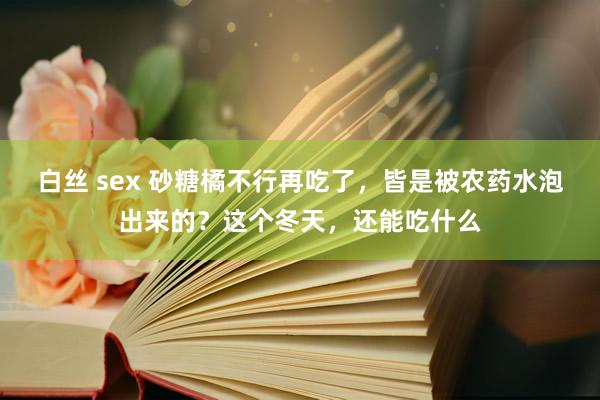 白丝 sex 砂糖橘不行再吃了，皆是被农药水泡出来的？这个冬天，还能吃什么