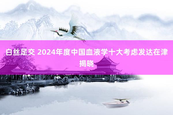 白丝足交 2024年度中国血液学十大考虑发达在津揭晓