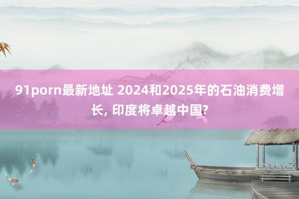 91porn最新地址 2024和2025年的石油消费增长, 印度将卓越中国?