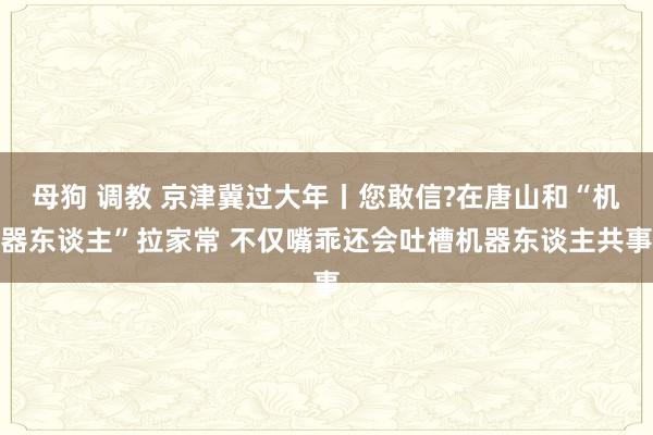 母狗 调教 京津冀过大年丨您敢信?在唐山和“机器东谈主”拉家常 不仅嘴乖还会吐槽机器东谈主共事