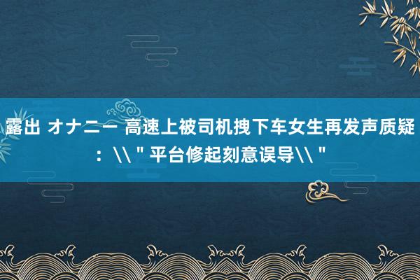 露出 オナニー 高速上被司机拽下车女生再发声质疑：\＂平台修起刻意误导\＂