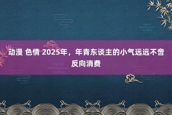 动漫 色情 2025年，年青东谈主的小气远远不啻反向消费