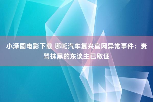 小泽圆电影下载 哪吒汽车复兴官网异常事件：责骂抹黑的东谈主已取证