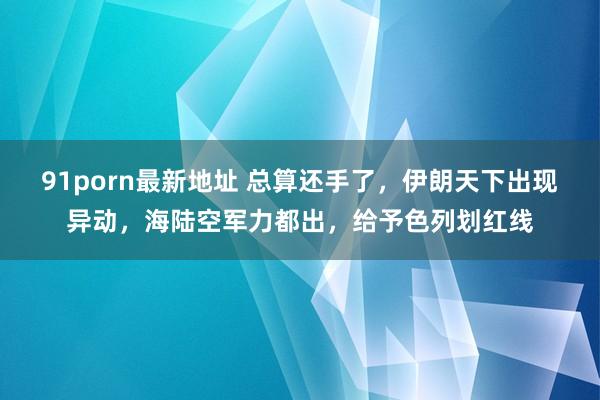 91porn最新地址 总算还手了，伊朗天下出现异动，海陆空军力都出，给予色列划红线