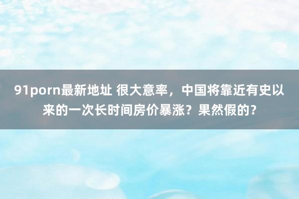 91porn最新地址 很大意率，中国将靠近有史以来的一次长时间房价暴涨？果然假的？