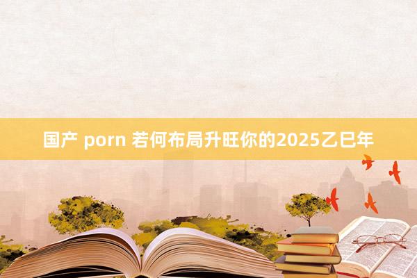 国产 porn 若何布局升旺你的2025乙巳年