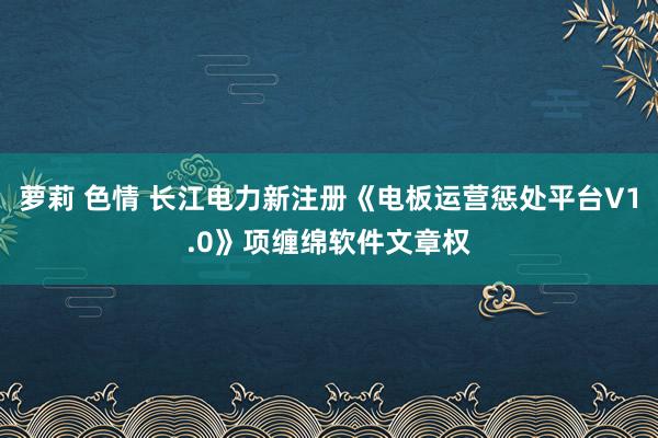 萝莉 色情 长江电力新注册《电板运营惩处平台V1.0》项缠绵软件文章权