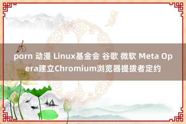 porn 动漫 Linux基金会 谷歌 微软 Meta Opera建立Chromium浏览器提拔者定约