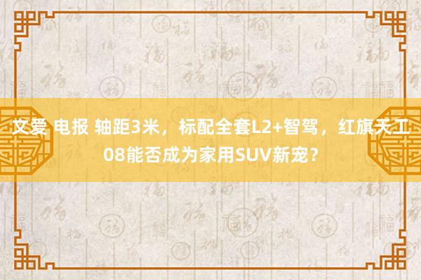 文爱 电报 轴距3米，标配全套L2+智驾，红旗天工08能否成为家用SUV新宠？