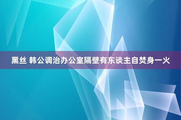 黑丝 韩公调治办公室隔壁有东谈主自焚身一火