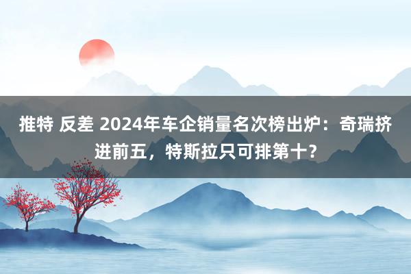 推特 反差 2024年车企销量名次榜出炉：奇瑞挤进前五，特斯拉只可排第十？