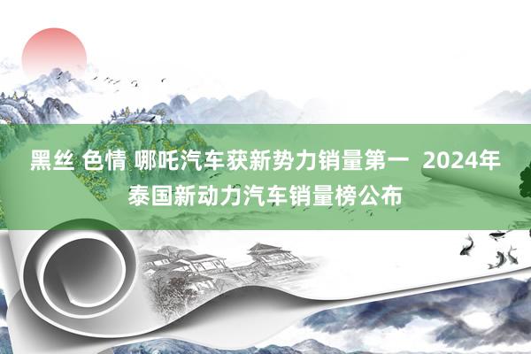 黑丝 色情 哪吒汽车获新势力销量第一  2024年泰国新动力汽车销量榜公布