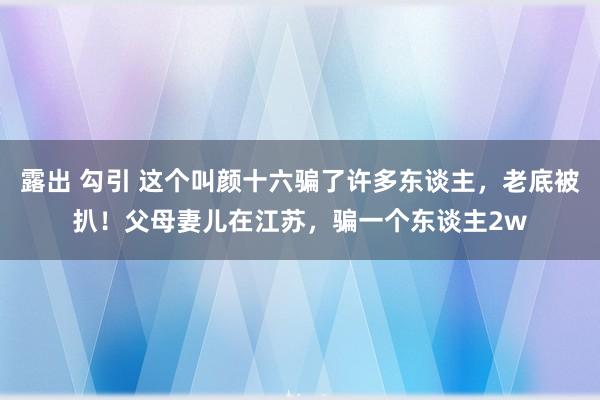 露出 勾引 这个叫颜十六骗了许多东谈主，老底被扒！父母妻儿在江苏，骗一个东谈主2w