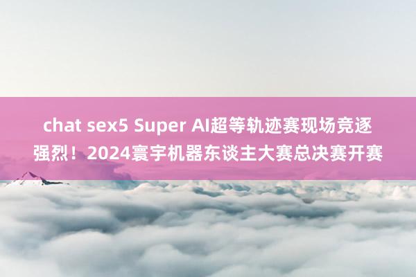 chat sex5 Super AI超等轨迹赛现场竞逐强烈！2024寰宇机器东谈主大赛总决赛开赛