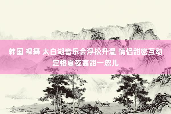 韩国 裸舞 太白湖音乐会浮松升温 情侣甜密互动定格夏夜高甜一忽儿