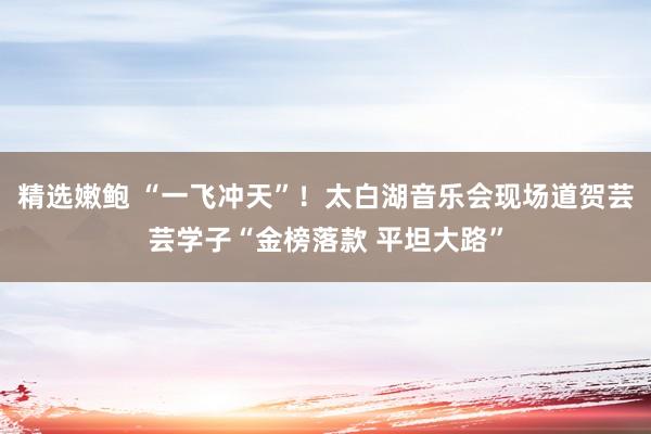 精选嫩鲍 “一飞冲天”！太白湖音乐会现场道贺芸芸学子“金榜落款 平坦大路”