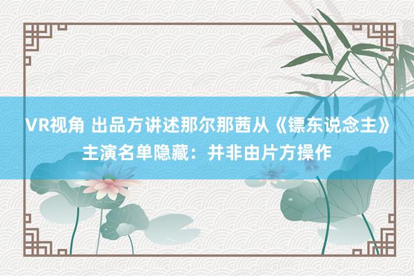 VR视角 出品方讲述那尔那茜从《镖东说念主》主演名单隐藏：并非由片方操作