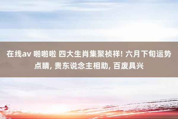 在线av 啪啪啦 四大生肖集聚祯祥! 六月下旬运势点睛, 贵东说念主相助, 百废具兴
