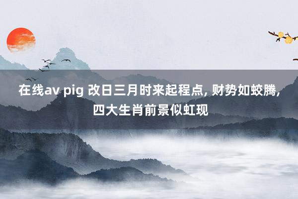 在线av pig 改日三月时来起程点, 财势如蛟腾, 四大生肖前景似虹现